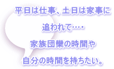 平日は仕事、土日は家事に  追われて…・  家族団欒の時間や  自分の時間を持ちたい。