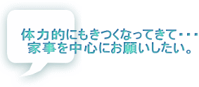 体力的にもきつくなってきて・・・ 家事を中心にお願いしたい。